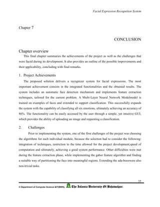 Facial Expression Recognition System
35
© Department of Computer Science &IT(BWN), The Islamia University Of Bahawalpur.
Chapter 7
CONCLUSION
Chapter overview
This final chapter summaries the achievements of the project as well as the challenges that
were faced during its development. It also provides an outline of the possible improvements and
their applicability, concluding with final remarks.
1. Project Achievements
The proposed solution delivers a recognizer system for facial expressions. The most
important achievement consists in the integrated functionalities and the obtained results. The
system includes an automatic face detection mechanism and implements feature extraction
techniques, tailored for the current problem. A Multi-Layer Neural Network Modelmodel is
trained on examples of faces and extended to support classification. This successfully expands
the system with the capability of classifying all six emotions, ultimately achieving an accuracy of
86%. The functionality can be easily accessed by the user through a simple, yet intuitive GUI,
which provides the ability of uploading an image and requesting a classification.
2. Challenges
Prior to implementing the system, one of the first challenges of the project was choosing
the algorithms for each individual module, because the selection had to consider the following:
integration of techniques, restriction to the time allowed for the project development,speed of
computation and ultimately, achieving a good system performance. Other difficulties were met
during the feature extraction phase, while implementing the gabor feature algorithm and finding
a suitable way of partitioning the face into meaningful regions. Extending the ada-booswere also
non-trivial tasks.
 