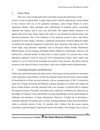 Facial Expression Recognition System
36
© Department of Computer Science &IT(BWN), The Islamia University Of Bahawalpur.
3. Future Work
There are a series of approaches that would either increase the performance of the
system or extent its functionality. A major improvement would be replacing the current method
of face division with one of the geometric techniques, Active Shape Models or Active
Appearance Models. These techniques allow identification of landmark points, surrounding
important face regions, such as eyes, nose and mouth. This enables feature extraction to be
applied only on key areas, hence improve the results or even eliminate the need of using a face
detection mechanism. One of the limitations of the proposed system is that it only allows
recognition for static images. Therefore, a significant advancement would be adding the ability
of modeling the temporal component of expressions, hence analyzing video input as well. This
would imply using alternative algorithms such as Piecewise Bezier Volume Deformation
(PBVD) tracker, for face tracking, and Hidden Markov Models for classification. Moreover, the
solution has a restricted number of classes that it is able to predict. To overcome this, a more
appropriate approach would be using the FACS parameterized system, hence regard each
emotion as a set of Action Units describing movements of face muscles. This allows both the
extension of the subset of classes to more than 6, and a more in-depth emotion characterization.
4. Concluding Remarks and Reflections
Finally, this report demonstrates the achievements of the project, but also presents an assessment
of the performance and reliability. Overall, the proposed solution has delivered a system capable
of classifying the six basic universal emotions, with an averageaccuracy of 86%. It extensively
makes use of Image Processing and Machine Learning techniques, to evaluate still images and
derive suitable features, such that, presented with a new example, it would be able to recognize
the expressed emotion. Personally, this project had a significant contribution for improving my
knowledge of Computer Vision and Machine Learning methodologies and for understanding the
challenges and limitations of image interpretation. Moreover, it helped me in developing a
systematic approach for building such a system, including planning, design and documentation,
within a restricted amount of time. To conclude with, I believe that the current solution
succeeded to meet the project's requirements and its deliverables. Even though it has a series of
 