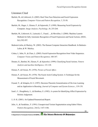 Facial Expression Recognition System
38
© Department of Computer Science &IT(BWN), The Islamia University Of Bahawalpur.
Literature Cited
Bartlett, M., & Littlewort, G. (2003). Real Time Face Detection and Facial Expression
Recognition. Computer Vision and Pattern Recognition, 5, 53-58.
Bartlett, M., Hager, J., Ekmen, P., & Sejnowski, T. (1999). Measuring Facial Expressin by
Computer. Image Analysis, Psychology, 36, 253-264.
Bartlett, M., Littlewort, G., Lainscek, C., Fsasel, .., & Movellen, J. (2004). Machine Learnin
Methods for fully Automatic Recogniton of Facail Expression and Facial Actions. (IEEE,
Ed.) 592-597.
Bedouin-Lafon, & Mackey, W. (2003). The Human Computer Inteaction Handbook. In Bedouin-
Lafon, & W. Mackey.
Cohen, I., Sebe, N., & Chen, L. (2003). Facial Expression Recognition from Video Sequences.
Computer Vision and Pattern Recognition, 160-187.
Donato, G., Bartlett, M., Ekmen, P., & Sejnowksi. (1999). Classifying Facial Actions. Pattern
Analysis and machine Intelligence, 121-128.
Ekmen, P., & Friesen, W. (1976). Picture of Facial Affect.
Ekmen, P., & Friesen, W. (1978). The Facial Actin Coding System: A Technique for the
Measurement of Facial Movement.
Freund, Y., & Schapire, R. E. (1997). Decision-Theoretic Generalization of On-Line Learning
and an Application to Boosting. Journal of Computer and System Sciences , 119-139.
Izard , C., Doughberty, L., & Hembree, E. (1983). A system for Identifying Affect Expression by
Holistic Judgement.
J., O. K. (2001). An Updated Parametrized Report.
Jalin, A., & Farukhina , F. (1991). Unsupervised Texture Segmentation using Gabor Filters.
Patttern Recognition, 24(12), 1167-1186.
 