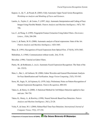 Facial Expression Recognition System
39
© Department of Computer Science &IT(BWN), The Islamia University Of Bahawalpur.
Kapoor, A., Qi, Y., & Picard, R. (2003). Fully Automatic Upper Facial Action Recognition.
Workshop on Analysis and Modeling of Faces and Gestures.
Lanitis, A., Taylor, C., & Cootes, T. (1997, July). Automatic Interpretation and Coding of Face
Images Using Flexible Models. Pattern Analysis and Machine Intelligence, 19(7), 743-
756.
Lee, C., & Wang, S. (1999). Fingerprint Feature Extraction Using Gabor Filters. Electronics
Letters,, 35(4), 288-290.
Leon, J., & Pantic, M. R. (2000). Automatic analysis of facial expressions: State of the Art.
Pattern Analysis and Machine Intelligence, 1424-1445.
Mase, K. (1991). Recognition of Facial Expression from Optical Flow. E74(10), 3474-3483.
Mehrabian, A. (1968). Communication without words. 2(4), 53-56.
Movellan. (1996). Tutorial on Gabor Filters.
Pantic, M., & Rothkrantz, L. (n.d.). Automatic Facial Expression Recognition: The State of the
Art. 22(12).
Shen, L., Bai, L., & Fairhurst, M. (2006). Gabor Wavelets and General Discriminant Analysis
for Face Identification and Verification. Image Vision Computing, 25(5), 553-563.
Suwa, M., Sugie, N., & Fujimora, K. (1978, July). Preliminary Notes on Pattern Recognition of
Human Expression Recognition. Pattern Recognition, 408-410.
Takeo, k., & Henry, S. (2000). A Statistical Method for 3rd Onbject Detection applied to face
and cars. 746-754.
Takeo, K., Henry, A., & Rowlwy. (1998). Neural Network Based Face Detection. Pattern
Analysis and Machine Intelligence, 20(1), 23-28.
Viola, P., & Jones, M. J. (2004). Robust Real Time Face Detection. International Journal of
Computer Vision, 57(2), 137-154.
 