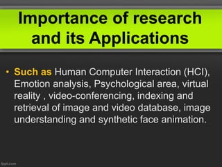 Importance of research
and its Applications
• Such as Human Computer Interaction (HCI),
Emotion analysis, Psychological area, virtual
reality , video-conferencing, indexing and
retrieval of image and video database, image
understanding and synthetic face animation.
 