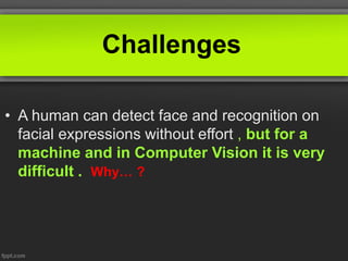 Challenges
• A human can detect face and recognition on
facial expressions without effort , but for a
machine and in Computer Vision it is very
difficult . Why… ?
 