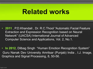 Related works
• 2011 , P.D.Khandait , Dr. R.C.Thool “Automatic Facial Feature
Extraction and Expression Recognition based on Neural
Network” (IJACSA) International Journal of Advanced
Computer Science and Applications, Vol. 2, No.1.
• In 2012, Dilbag Singh “Human Emotion Recognition System”
Guru Nanak Dev University Amritsar (Punjab) India , I.J. Image,
Graphics and Signal Processing, 8, 50-56.
 