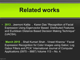 Related works
• 2013 , Jeemoni Kalita , Karen Das “Recognition of Facial
Expression Using Eigenvector Based Distributed Features
and Euclidean Distance Based Decision Making Technique”
(IJACSA).
• March 2015 , Shail Kumari Shah , Vineet Khanna “ Facial
Expression Recognition for Color Images using Gabor, Log
Gabor Filters and PCA” International Journal of Computer
Applications (0975 – 8887) Volume 113 – No. 4.
 