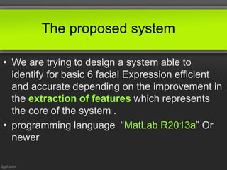 The proposed system
• We are trying to design a system able to
identify for basic 6 facial Expression efficient
and accurate depending on the improvement in
the extraction of features which represents
the core of the system .
• programming language “MatLab R2013a” Or
newer
 