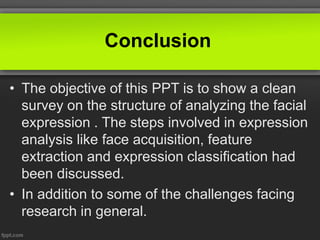 Conclusion
• The objective of this PPT is to show a clean
survey on the structure of analyzing the facial
expression . The steps involved in expression
analysis like face acquisition, feature
extraction and expression classification had
been discussed.
• In addition to some of the challenges facing
research in general.
 