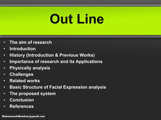 Out Line
• The aim of research
• Introduction
• History (Introduction & Previous Works)
• Importance of research and its Applications
• Physically analysis
• Challenges
• Related works
• Basic Structure of Facial Expression analysis
• The proposed system
• Conclusion
• References
 