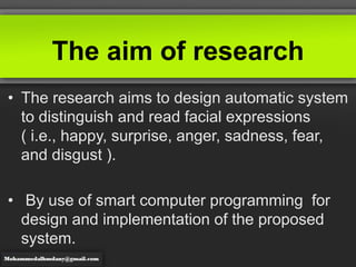 The aim of research
• The research aims to design automatic system
to distinguish and read facial expressions
( i.e., happy, surprise, anger, sadness, fear,
and disgust ).
• By use of smart computer programming for
design and implementation of the proposed
system.
 