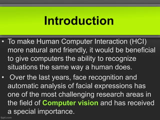 Introduction
• To make Human Computer Interaction (HCI)
more natural and friendly, it would be beneficial
to give computers the ability to recognize
situations the same way a human does.
• Over the last years, face recognition and
automatic analysis of facial expressions has
one of the most challenging research areas in
the field of Computer vision and has received
a special importance.
 