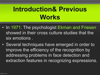 Introduction& Previous
Works
• In 1971. The psychologist Ekman and Friesen
showed in their cross culture studies that the
six emotions .
• Several techniques have emerged in order to
improve the efficiency of the recognition by
addressing problems in face detection and
extraction features in recognizing expressions.
 
