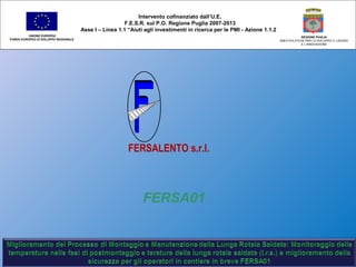 FERSA01
Intervento cofinanziato dall’U.E.
F.E.S.R. sul P.O. Regione Puglia 2007-2013
Asse I – Linea 1.1 “Aiuti agli investimenti in ricerca per le PMI - Azione 1.1.2
UNIONE EUROPEA
FONDO EUROPEO DI SVILUPPO REGIONALE
REGIONE PUGLIA
AREA POLITICHE PER LO SVILUPPO IL LAVORO
E L’INNOVAZIONE
FERSALENTO s.r.l.
 