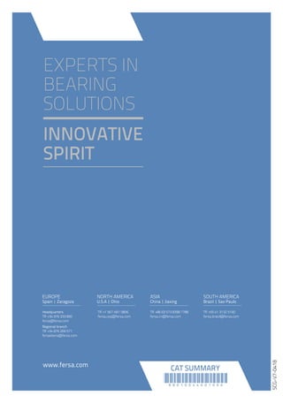 www.fersa.com
Headquarters
Tlf: +34 976 333 850
fersa@fersa.com
Regional branch
Tlf: +34 876 269 571
fersaiberia@fersa.com
EUROPE
Spain | Zaragoza
NORTH AMERICA
U.S.A | Ohio
Tlf: +86 (0) 573 8271 6335
fersa.cn@fersa.com
Tlf: +1 419-279-5331
fersa.usa@fersa.com
ASIA
China | Jiaxing
Tlf: +55 11 4318 4222
fersa.brasil@fersa.com
SOUTH AMERICA
Brazil | Sao Paulo
2018GENERALCATALOGSUMMARY
EXPERTS IN
BEARING
SOLUTIONS
INNOVATIVE
SPIRIT
www.fersa.com
Headquarters
Tlf: +34 976 333 850
fersa@fersa.com
Regional branch
Tlf: +34 876 269 571
fersaiberia@fersa.com
EUROPE
Spain | Zaragoza
NORTH AMERICA
U.S.A | Ohio
Tlf: +86 (0) 573 8398 7788
fersa.cn@fersa.com
Tlf: +1 567-661 0806
fersa.usa@fersa.com
ASIA
China | Jiaxing
Tlf: +55 41 3132 5100
fersa.brasil@fersa.com
SOUTH AMERICA
Brazil | Sao Paulo
!88010044001000!
CAT SUMMARY
SCG-V7-0418
GENERAL
CATALOG
 