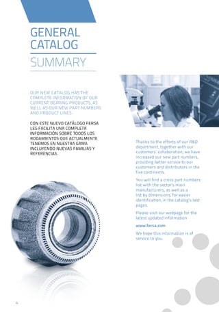 44
Thanks to the efforts of our R&D
department, together with our
customers’ collaboration, we have
increased our new part numbers,
providing better service to our
customers and distributors in the
five continents.
You will find a cross part numbers
list with the sector’s main
manufacturers, as well as a
list by dimensions, for easier
identification, in the catalog’s last
pages.
Please visit our webpage for the
latest updated information
www.fersa.com
We hope this information is of
service to you.
GENERAL
CATALOG
SUMMARY
OUR NEW CATALOG HAS THE
COMPLETE INFORMATION OF OUR
CURRENT BEARING PRODUCTS, AS
WELL AS OUR NEW PART NUMBERS
AND PRODUCT LINES.
CON ESTE NUEVO CATÁLOGO FERSA
LES FACILITA UNA COMPLETA
INFORMACIÓN SOBRE TODOS LOS
RODAMIENTOS QUE ACTUALMENTE
TENEMOS EN NUESTRA GAMA
INCLUYENDO NUEVAS FAMILIAS Y
REFERENCIAS.
 