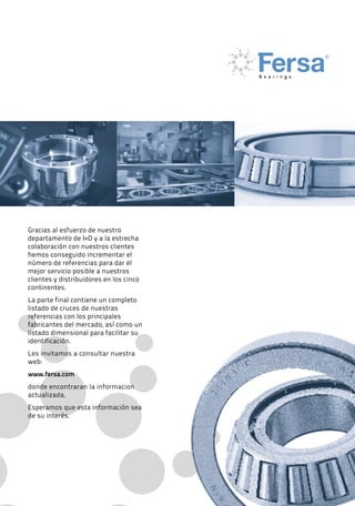 55
Gracias al esfuerzo de nuestro
departamento de I+D y a la estrecha
colaboración con nuestros clientes
hemos conseguido incrementar el
número de referencias para dar el
mejor servicio posible a nuestros
clientes y distribuidores en los cinco
continentes.
La parte final contiene un completo
listado de cruces de nuestras
referencias con los principales
fabricantes del mercado, así como un
listado dimensional para facilitar su
identificación.
Les invitamos a consultar nuestra
web:
www.fersa.com
donde encontraran la informacion
actualizada.
Esperamos que esta información sea
de su interés.
 