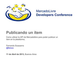 MercadoLivre
                                  Developers Conference




Publicando un ítem
Como utilizar la API de Mercadolibre para poder publicar un
ítem en la plataforma.


Fernando Scasserra
@fersca


11 de Abril de 2013, Buenos Aires
 