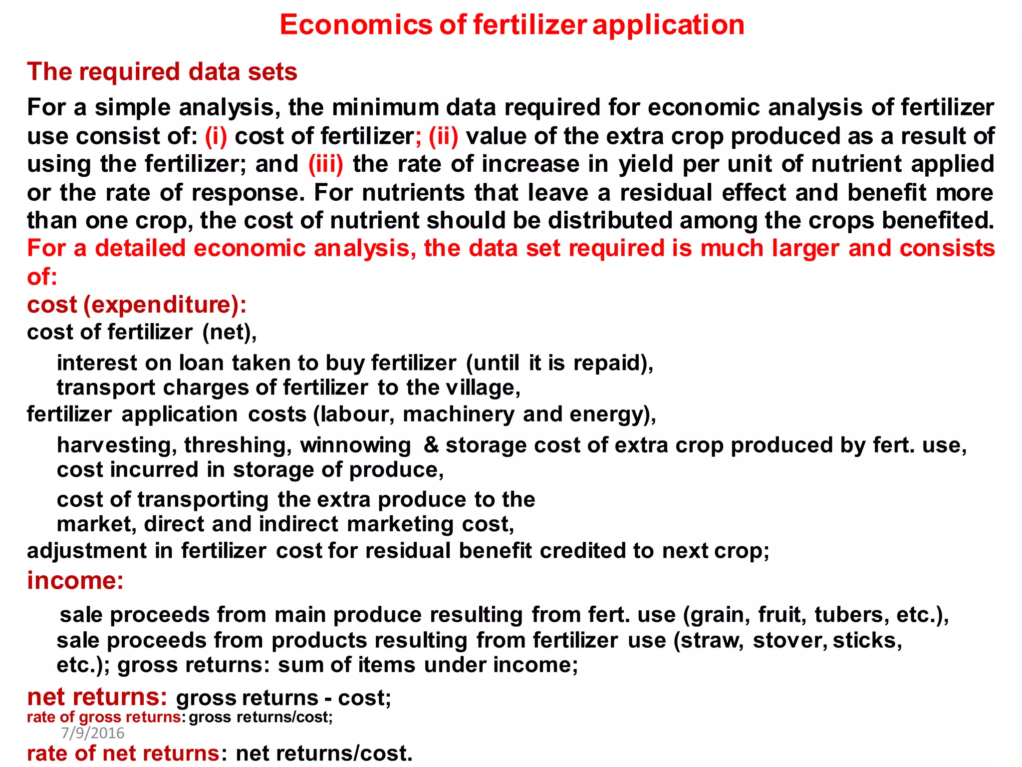 Economics of fertilizer application
The required data sets
For a simple analysis, the minimum data required for economic analysis of fertilizer
use consist of: (i) cost of fertilizer; (ii) value of the extra crop produced as a result of
using the fertilizer; and (iii) the rate of increase in yield per unit of nutrient applied
or the rate of response. For nutrients that leave a residual effect and benefit more
than one crop, the cost of nutrient should be distributed among the crops benefited.
For a detailed economic analysis, the data set required is much larger and consists
of:
cost (expenditure):
cost of fertilizer (net),
interest on loan taken to buy fertilizer (until it is repaid),
transport charges of fertilizer to the village,
fertilizer application costs (labour, machinery and energy),
harvesting, threshing, winnowing & storage cost of extra crop produced by fert. use,
cost incurred in storage of produce,
cost of transporting the extra produce to the
market, direct and indirect marketing cost,
adjustment in fertilizer cost for residual benefit credited to next crop;
income:
sale proceeds from main produce resulting from fert. use (grain, fruit, tubers, etc.),
sale proceeds from products resulting from fertilizer use (straw, stover, sticks,
etc.); gross returns: sum of items under income;
net returns: gross returns - cost;
rate of gross returns:gross returns/cost;
7/9/2016
rate of net returns: net returns/cost.
 