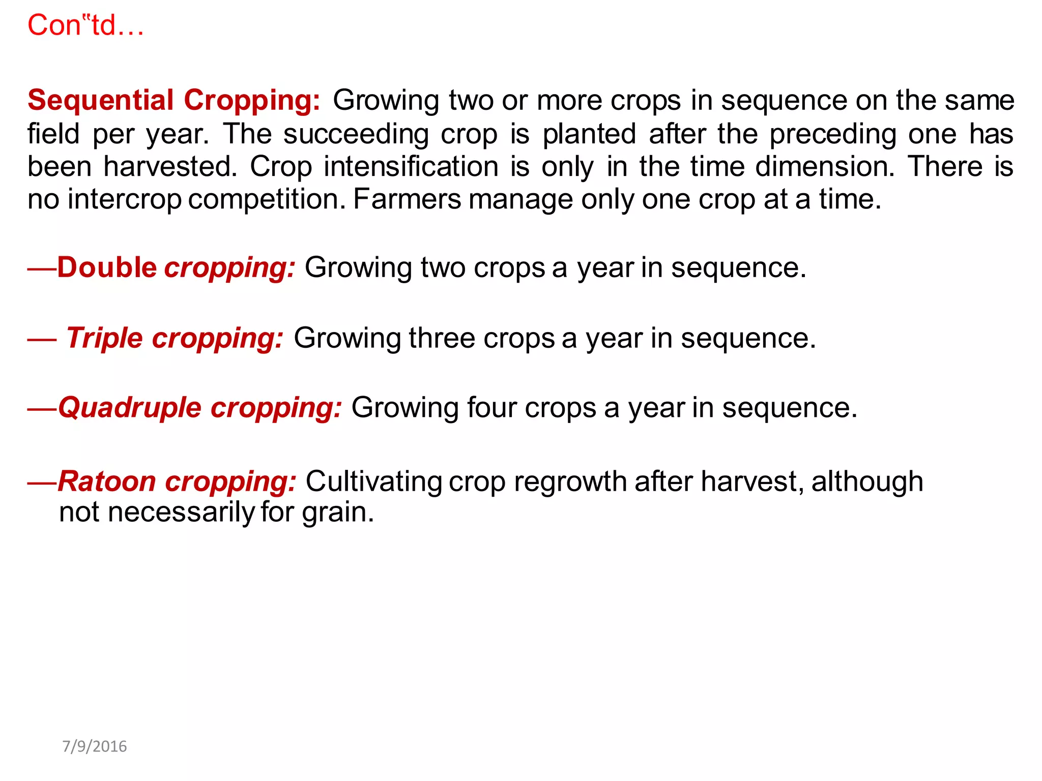 Con‟td…
Sequential Cropping: Growing two or more crops in sequence on the same
field per year. The succeeding crop is planted after the preceding one has
been harvested. Crop intensification is only in the time dimension. There is
no intercrop competition. Farmers manage only one crop at a time.
—Double cropping: Growing two crops a year in sequence.
— Triple cropping: Growing three crops a year in sequence.
—Quadruple cropping: Growing four crops a year in sequence.
—Ratoon cropping: Cultivating crop regrowth after harvest, although
not necessarily for grain.
7/9/2016
 