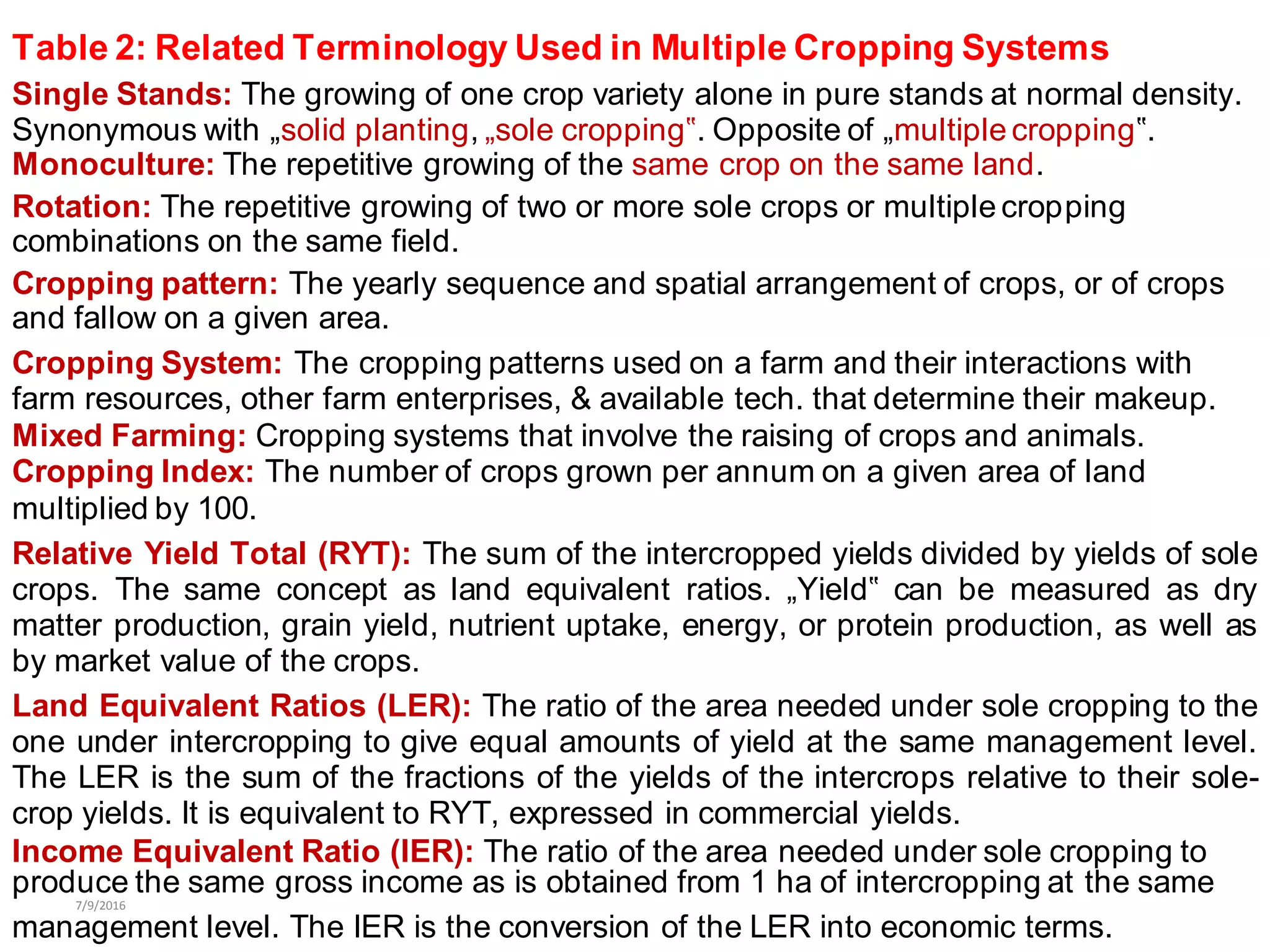 Table 2: Related Terminology Used in Multiple Cropping Systems
Single Stands: The growing of one crop variety alone in pure stands at normal density.
Synonymous with „solid planting, „sole cropping‟. Opposite of „multiple cropping‟.
Monoculture: The repetitive growing of the same crop on the same land.
Rotation: The repetitive growing of two or more sole crops or multiple cropping
combinations on the same field.
Cropping pattern: The yearly sequence and spatial arrangement of crops, or of crops
and fallow on a given area.
Cropping System: The cropping patterns used on a farm and their interactions with
farm resources, other farm enterprises, & available tech. that determine their makeup.
Mixed Farming: Cropping systems that involve the raising of crops and animals.
Cropping Index: The number of crops grown per annum on a given area of land
multiplied by 100.
Relative Yield Total (RYT): The sum of the intercropped yields divided by yields of sole
crops. The same concept as land equivalent ratios. „Yield‟ can be measured as dry
matter production, grain yield, nutrient uptake, energy, or protein production, as well as
by market value of the crops.
Land Equivalent Ratios (LER): The ratio of the area needed under sole cropping to the
one under intercropping to give equal amounts of yield at the same management level.
The LER is the sum of the fractions of the yields of the intercrops relative to their sole-
crop yields. It is equivalent to RYT, expressed in commercial yields.
Income Equivalent Ratio (IER): The ratio of the area needed under sole cropping to
produce the same gross income as is obtained from 1 ha of intercropping at the same
7/9/2016
management level. The IER is the conversion of the LER into economic terms.
 