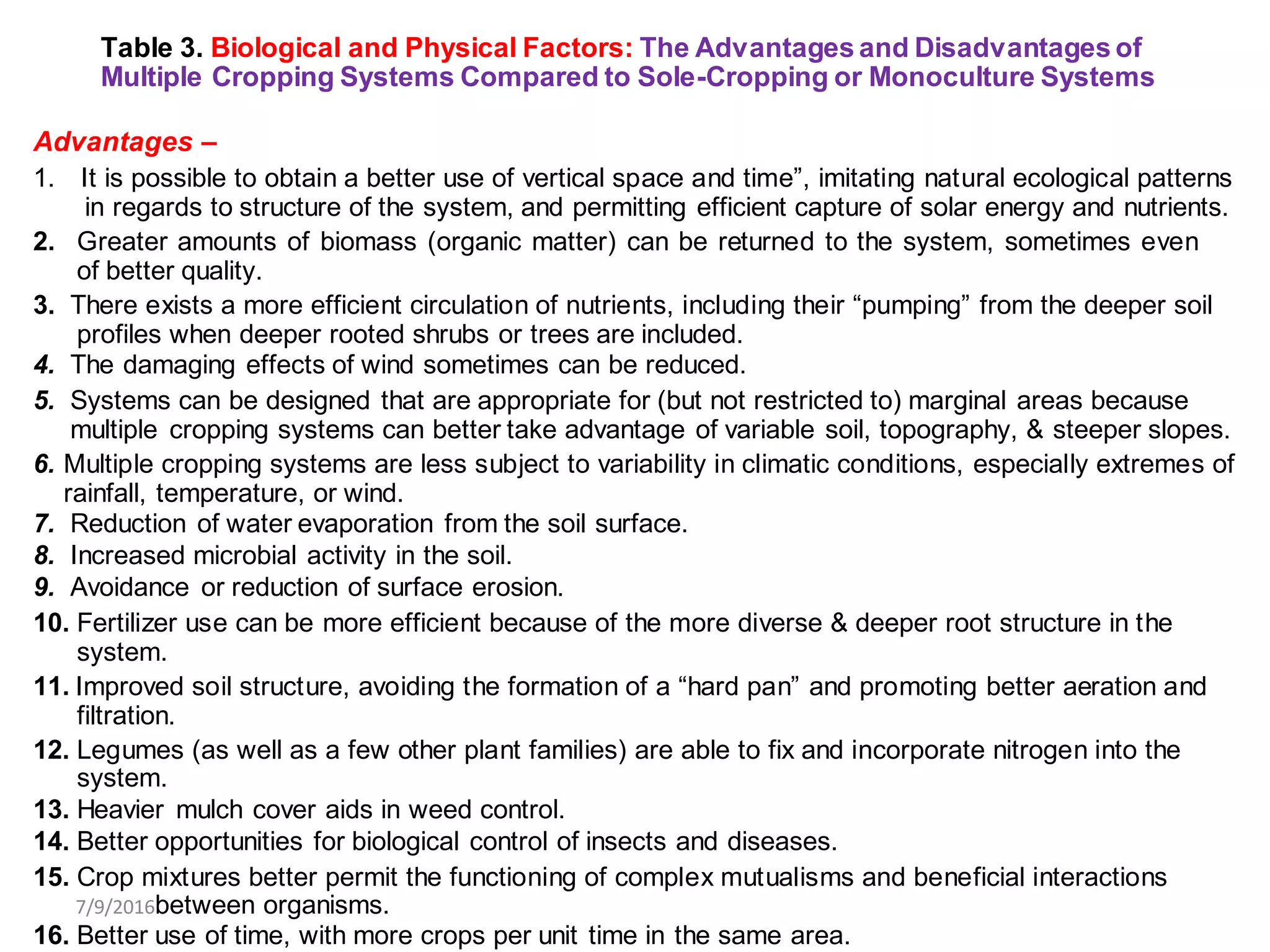 Table 3. Biological and Physical Factors: The Advantages and Disadvantages of
Multiple Cropping Systems Compared to Sole-Cropping or Monoculture Systems
Advantages –
1. It is possible to obtain a better use of vertical space and time”, imitating natural ecological patterns
in regards to structure of the system, and permitting efficient capture of solar energy and nutrients.
2. Greater amounts of biomass (organic matter) can be returned to the system, sometimes even
of better quality.
3. There exists a more efficient circulation of nutrients, including their “pumping” from the deeper soil
profiles when deeper rooted shrubs or trees are included.
4. The damaging effects of wind sometimes can be reduced.
5. Systems can be designed that are appropriate for (but not restricted to) marginal areas because
multiple cropping systems can better take advantage of variable soil, topography, & steeper slopes.
6. Multiple cropping systems are less subject to variability in climatic conditions, especially extremes of
rainfall, temperature, or wind.
7. Reduction of water evaporation from the soil surface.
8. Increased microbial activity in the soil.
9. Avoidance or reduction of surface erosion.
10. Fertilizer use can be more efficient because of the more diverse & deeper root structure in the
system.
11. Improved soil structure, avoiding the formation of a “hard pan” and promoting better aeration and
filtration.
12. Legumes (as well as a few other plant families) are able to fix and incorporate nitrogen into the
system.
13. Heavier mulch cover aids in weed control.
14. Better opportunities for biological control of insects and diseases.
15. Crop mixtures better permit the functioning of complex mutualisms and beneficial interactions
7/9/2016between organisms.
16. Better use of time, with more crops per unit time in the same area.
 
