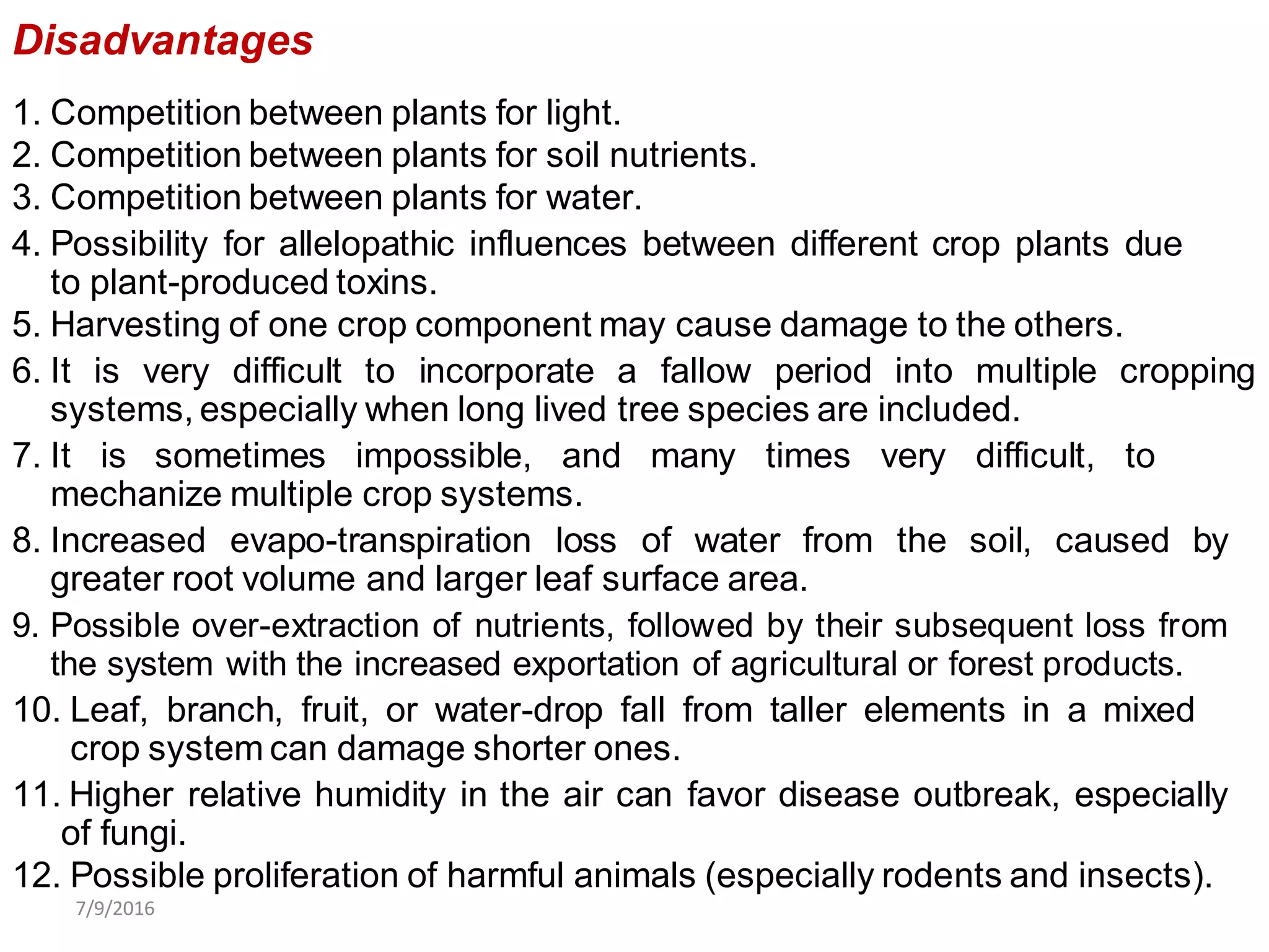 Disadvantages
1. Competition between plants for light.
2. Competition between plants for soil nutrients.
3. Competition between plants for water.
4. Possibility for allelopathic influences between different crop plants due
to plant-produced toxins.
5. Harvesting of one crop component may cause damage to the others.
6. It is very difficult to incorporate a fallow period into multiple cropping
systems, especially when long lived tree species are included.
7. It is sometimes impossible, and many times very difficult, to
mechanize multiple crop systems.
8. Increased evapo-transpiration loss of water from the soil, caused by
greater root volume and larger leaf surface area.
9. Possible over-extraction of nutrients, followed by their subsequent loss from
the system with the increased exportation of agricultural or forest products.
10. Leaf, branch, fruit, or water-drop fall from taller elements in a mixed
crop system can damage shorter ones.
11. Higher relative humidity in the air can favor disease outbreak, especially
of fungi.
12. Possible proliferation of harmful animals (especially rodents and insects).
7/9/2016
 
