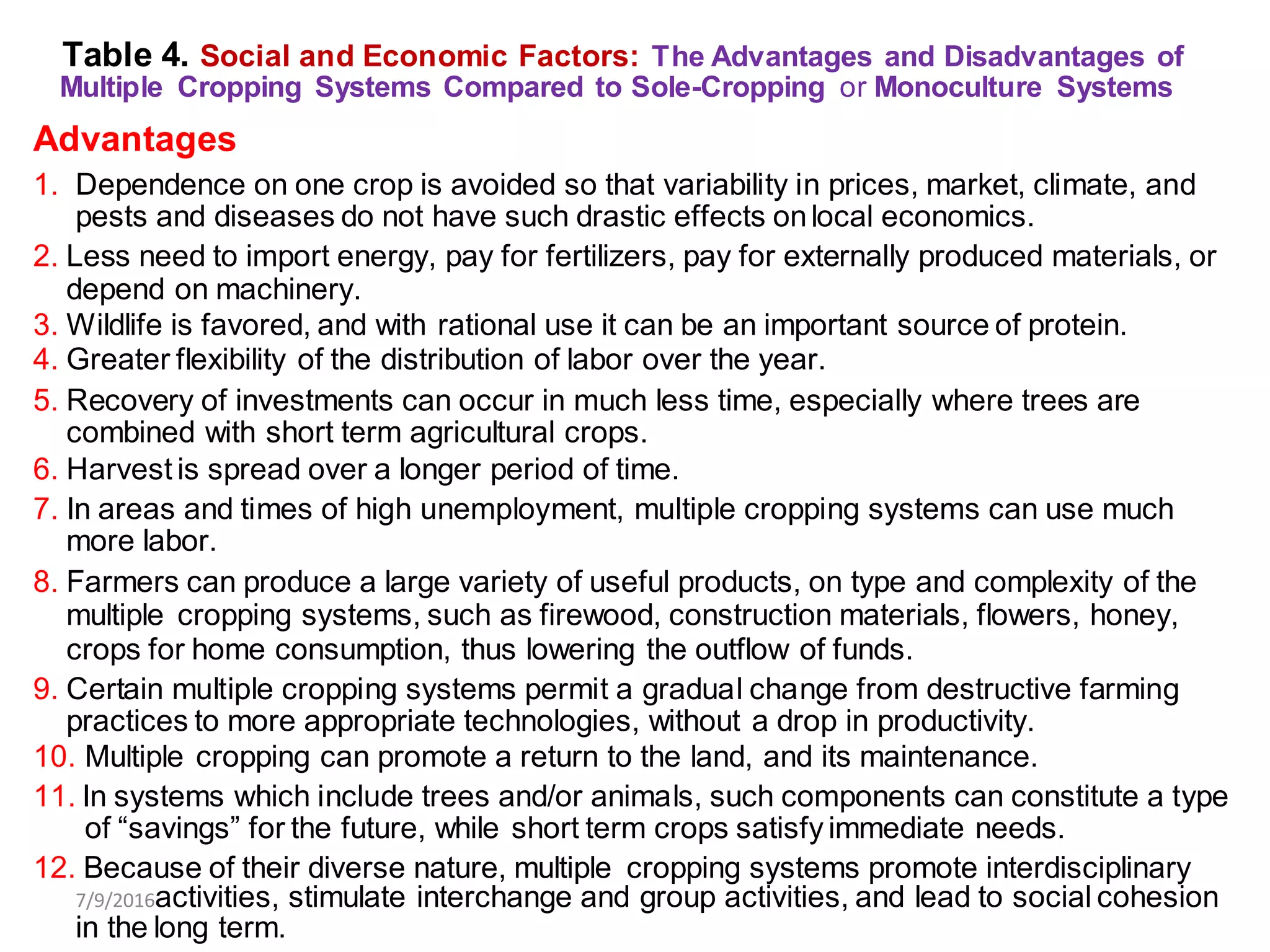 Table 4. Social and Economic Factors: The Advantages and Disadvantages of
Multiple Cropping Systems Compared to Sole-Cropping or Monoculture Systems
Advantages
1. Dependence on one crop is avoided so that variability in prices, market, climate, and
pests and diseases do not have such drastic effects onlocal economics.
2. Less need to import energy, pay for fertilizers, pay for externally produced materials, or
depend on machinery.
3. Wildlife is favored, and with rational use it can be an important source of protein.
4. Greater flexibility of the distribution of labor over the year.
5. Recovery of investments can occur in much less time, especially where trees are
combined with short term agricultural crops.
6. Harvest is spread over a longer period of time.
7. In areas and times of high unemployment, multiple cropping systems can use much
more labor.
8. Farmers can produce a large variety of useful products, on type and complexity of the
multiple cropping systems, such as firewood, construction materials, flowers, honey,
crops for home consumption, thus lowering the outflow of funds.
9. Certain multiple cropping systems permit a gradual change from destructive farming
practices to more appropriate technologies, without a drop in productivity.
10. Multiple cropping can promote a return to the land, and its maintenance.
11. In systems which include trees and/or animals, such components can constitute a type
of “savings” for the future, while short term crops satisfy immediate needs.
12. Because of their diverse nature, multiple cropping systems promote interdisciplinary
7/9/2016activities, stimulate interchange and group activities, and lead to social cohesion
in the long term.
 