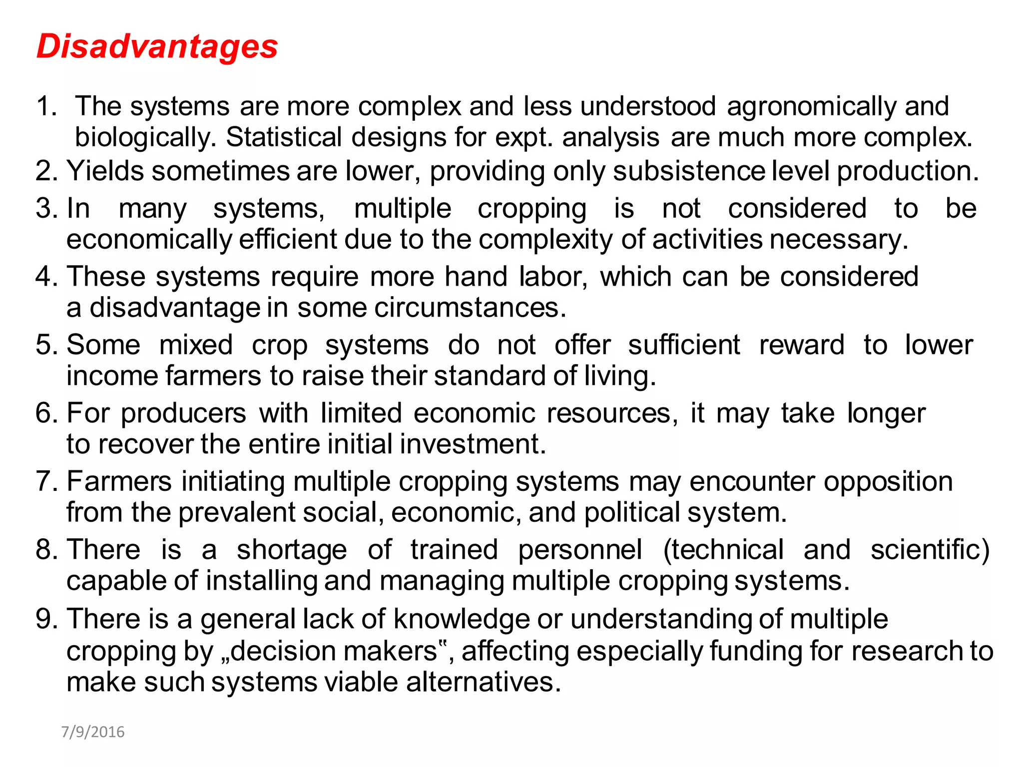Disadvantages
1. The systems are more complex and less understood agronomically and
biologically. Statistical designs for expt. analysis are much more complex.
2. Yields sometimes are lower, providing only subsistence level production.
3. In many systems, multiple cropping is not considered to be
economically efficient due to the complexity of activities necessary.
4. These systems require more hand labor, which can be considered
a disadvantage in some circumstances.
5. Some mixed crop systems do not offer sufficient reward to lower
income farmers to raise their standard of living.
6. For producers with limited economic resources, it may take longer
to recover the entire initial investment.
7. Farmers initiating multiple cropping systems may encounter opposition
from the prevalent social, economic, and political system.
8. There is a shortage of trained personnel (technical and scientific)
capable of installing and managing multiple cropping systems.
9. There is a general lack of knowledge or understanding of multiple
cropping by „decision makers‟, affecting especially funding for research to
make such systems viable alternatives.
7/9/2016
 