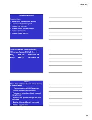 4/13/2012




                  Potassium Fertilization

Potassium facts:
• Needed in the plant second to Nitrogen
• Leaches readily from sandy soils
• Increase wear tolerance
• Increase drought and heat tolerance
• Increase cold tolerance
• Increase disease tolerance




   :srez tref K tsom n desu secruos eerhT
   :srez tref K tsom n desu secruos eerhT
   :sreziiiilllliiiitref K tsom niiii desu secruos eerhT
   :srez tref K tsom n desu secruos eerhT
 411 =.I.S O2K %06 hsatop fo etairum-lCK
                         2
6 4 = x e d nI t a S
6 4 = x e d nI t a S
64 = xednI tllllaS
6 4 = x e d nI t a S             O K %05
                                 O2K %05
                                 O K %05
                                 O K %05            OSK
                                                   4OSK
                                                    OSK
                                                    OSK
47 = xednI t aS
47 = xednI tllllaS
47 = xednI t aS
47 = xednI t aS                  O2K %44
                                 O2K %44
                                 O2K %44
                                 O2K %44          -3ONK
                                                  -3ONK
                                                  -3ONK
                                                  -3ONK




                          Silicon?
Silicon the second most abundant mineral element
in soil after oxygen.

       Recent research with Si has shown:
   • Positive effect on relieving stress
   • Foliar spray potassium silicate reduced
   injury to wear
   • Improved turf growth, drought and heat
   resistance
   • Quality, Color, and Density increased
   • Disease suppression




                                                                 10
 