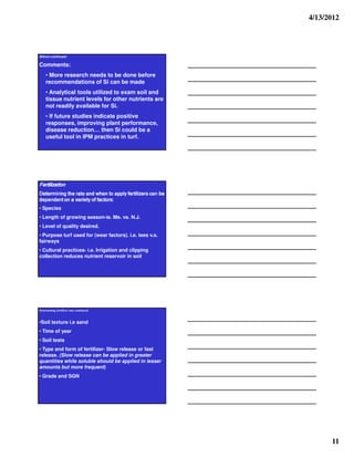 4/13/2012




Silicon continued:

Comments:
    • More research needs to be done before
    recommendations of Si can be made
    • Analytical tools utilized to exam soil and
    tissue nutrient levels for other nutrients are
    not readily available for Si.
    • If future studies indicate positive
    responses, improving plant performance,
    disease reduction… then Si could be a
    useful tool in IPM practices in turf.




noitazilitreF
n
eb nac srezilitref ylppa ot nehw dna etar eht gninimreteD
:srotcaf fo yteirav a no tnedneped
:srotcaf fo yteirav a no tnedneped
:srotcaf fo yteirav a no tnedneped
:srotcaf fo yteirav a no tnedneped

• Species
• Length of growing season-ie. Me. vs. N.J.
• Level of quality desired.
• Purpose turf used for (wear factors). i.e. tees v.s.
fairways
• Cultural practices- i.e. Irrigation and clipping
collection reduces nutrient reservoir in soil




Determining fertilizer rate continued:


•Soil texture i.e sand
• Time of year
• Soil tests
• Type and form of fertilizer- Slow release or fast
release. (Slow release can be applied in greater
quantities while soluble should be applied in lesser
amounts but more frequent)
• Grade and SGN




                                                                  11
 