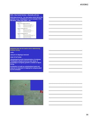4/13/2012




SGN = Size Guide Number = Basically prill size
SGN determined by - the size below which 50%of the
particles occur multiplied by 10. for example if 50%
fall below 1.9mm then SGN = 190




Indicators that can be used to aid in determining
fertilizer timing:
-color
-amount of clippings removed
-wear of turf areas
-physiological growth characteristics of turfgrass
*Fertilization should not be for color alone. A
knowledge of turfgrass growth is needed to figure
timing.
Fertilization to build up carbohydrate levels and
reserves is important in helping the turfgrass plant
survive stresses*




                                                             14
 