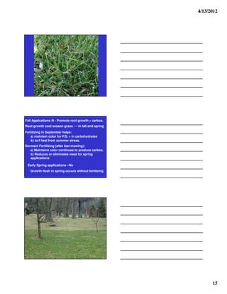 4/13/2012




Fall Applications N - Promote root growth > carbos.
Root growth cool season grass      in fall and spring
Fertilizing in September helps:
   a) maintain color for P.S. > in carbohydrates
    b) turf heal from summer stress.
Dormant Fertilizing (after last mowing):
   a) Maintains color continues to produce carbos.
   b) Reduces or eliminates need for spring
   applications

 Early Spring applications –No
   Growth flush in spring occurs without fertilizing




                                                              15
 