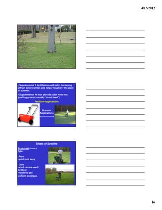 4/13/2012




• Supplemental K fertilization will aid in hardening
off turf before winter and helps “toughen” the plant
in summer.
• Supplemental Fe will provide color while not
pushing growth (usually “short lived”)
               Fertilizer Applications


                        Granular
                       Applications




                  Types of Seeders
Broadcast- rotary
type.

 Pros
•quick and easy

 Cons
•wind carries seed /
fertilizer
•harder to get
uniform coverage.




                                                             16
 