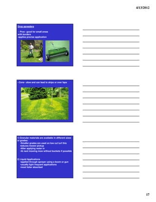 4/13/2012




Drop spreaders

 - Pros - good for small areas
with borders
-applies precise application




- Cons - slow and can lead to skips or over laps




1) Granular materials are available in different sizes
or grades:
   •Smaller grades are used on low cut turf this
   reduces mower pickup
   •After applying water in
   •At next mowing mow without buckets if possible


2) Liquid Applications
   •applied through sprayer using a boom or gun
   •usually light frequent applications
   •most foliar absorbed




                                                               17
 
