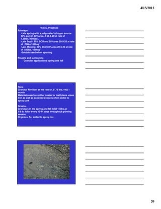 4/13/2012




                     W.C.C. Practices
Fairways-
  •Late spring-with a polycoated nitrogen source
  50% polyon 50%urea. A 20-5-20 at rate of
  1.25lbs./1000sq’.
  •Late Sept.- 50% SCU and 50%urea 20-5-20 at rate
  of .75lbs/1000sq’
  •Last Mowing- 50% SCU 50%urea 20-5-20 at rate
  of 1.00lbs./1000sq’
  •Soluble used when spraying

Roughs and surrounds-
    Granular applications spring and fall




Tees-
Granular Fertilizer at the rate of .5-.75 lbs./1000 /
month
Materials used are either coated or methylene ureas
Iron as well as seaweed extracts often added to
spray tank

Greens-
Granulars in the spring and fall total 1.5lbs./yr
1/8 lb. foliar every 10-14 days throughout growing
season
Organics, Fe, added to spray mix




                                                              20
 
