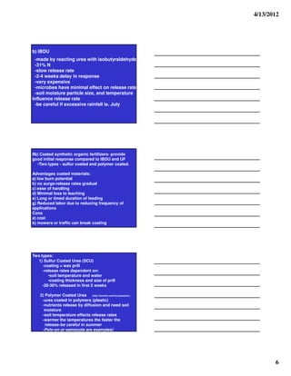 4/13/2012




b) IBDU
 -made by reacting urea with isobutyraldehyde
 -31% N
 -slow release rate
 -2-4 weeks delay in response
 -very expensive
 -microbes have minimal effect on release rate
 -soil moisture particle size, and temperature
influence release rate
 -be careful if excessive rainfall ie. July




IIb) Coated synthetic organic fertilizers- provide
good initial response compared to IBDU and UF
   •Two types - sulfur coated and polymer coated.

Advantages coated materials:
a) low burn potential
b) no surge-release rates gradual
c) ease of handling
d) Minimal loss to leaching
e) Long or timed duration of feeding
g) Reduced labor due to reducing frequency of
applications
Cons
a) cost
b) mowers or traffic can break coating




Two types:
  1) Sulfur Coated Urea (SCU)
     -coating = wax prill
     -release rates dependent on:
        •soil temperature and water
        •coating thickness and size of prill
     -20-30% released in first 2 weeks

    2) Polymer Coated Urea (http://harrells.com/focus/polyon/)
     -urea coated in polymers (plastic)
     -nutrients release by diffusion and need soil
      moisture
     -soil temperature effects release rates
     -warmer the temperatures the faster the
       release-be careful in summer
     -Poly-on or osmocote are examples!




                                                                        6
 
