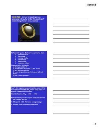 4/13/2012




 SCU / PCU - formed by coating ureas
 granules with sulfur and a thin coating of
 sealant or polymers (wax, resins)




III) Natural Organics-Derived from animal or plant
       a)    animal manure
       b)    bone meal
       c)    sewage sludge
       d)    dried blood
       e)    plant refuse
       f)    seaweed extract
Characteristics of organics
  a) slowly available N
  b) Usually a low N content i.e. 6% or less
  c) very safe non burning
  d) warm temperatures and microbes to break
  down
  e) cost > than synthetics




Note*- N in organics present in amine group (-NH2)
it must be converted to NH4 before being taken up
by plant called Ammonification:
Also Nitrification=NH4------NO2-------NO3

Many common granular organic products used on
  golf courses two are:
1) Milorganite 6-2-0 Activated sewage sludge
2) Sustane 5-2-4 composted turkey litter




                                                            7
 