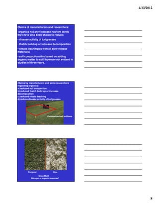 4/13/2012




Claims of manufacturers and researchers:
-organics not only increase nutrient levels
they have also been shown to reduce:
• disease activity of turfgrasses
• thatch build up or increase decomposition
• nitrate leaching(as with all slow release
materials)
• soil compaction (this based on adding
organic matter to soil) however not evident in
studies of three years.




Claims by manufacturers and some researchers
regarding organics:
a) reduced soil compaction
b) reduced thatch build up or increase
decomposition
c) reduced nitrate leaching
d) reduce disease activity of turfgrasses




                           Compost derived fertilizers




         Compost                 Urea

                   Snow Mold
           Nitrogen or organic response?




                                                                8
 