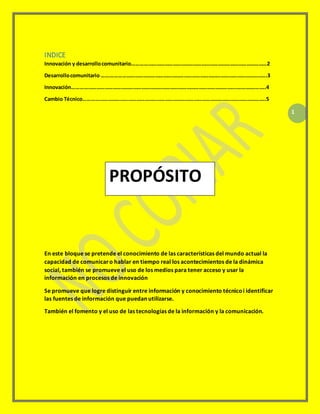 1
INDICE
Innovación y desarrollocomunitario………………………………………………………………………………………2
Desarrollocomunitario ………………………………………………………………………………………………………….3
Innovación…………………………………………………………………………………………………………….……….……..4
Cambio Técnico……………………………………………………………………………………………………………………..5
En este bloque se pretende el conocimiento de las características del mundo actual la
capacidad de comunicaro hablar en tiempo real los acontecimientos de la dinámica
social, también se promueve el uso de los medios para tener acceso y usar la
información en procesos de innovación
Se promueve que logre distinguir entre información y conocimiento técnicoi identificar
las fuentes de información que puedan utilizarse.
También el fomento y el uso de las tecnologías de la información y la comunicación.
PROPÓSITO
 