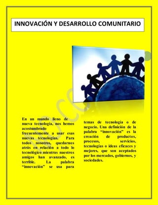 2
En un mundo lleno de
nueva tecnología, nos hemos
acostumbrado
frecuentemente a usar esas
nuevas tecnologías. Para
todos nosotros, quedarnos
atrás en relación a todo lo
tecnológico mientras nuestros
amigos han avanzado, es
terrible. La palabra
“innovación” se usa para
temas de tecnología o de
negocio. Una definición de la
palabra “innovación” es la
creación de productos,
procesos, servicios,
tecnologías o ideas eficaces y
mejores, que son aceptados
por los mercados, gobiernos, y
sociedades.
INNOVACIÓN Y DESARROLLO COMUNITARIO
 