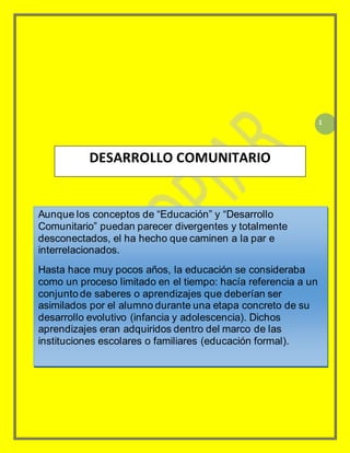 1
DESARROLLO COMUNITARIO
Aunque los conceptos de “Educación” y “Desarrollo
Comunitario” puedan parecer divergentes y totalmente
desconectados, el ha hecho que caminen a la par e
interrelacionados.
Hasta hace muy pocos años, la educación se consideraba
como un proceso limitado en el tiempo: hacía referencia a un
conjunto de saberes o aprendizajes que deberían ser
asimilados por el alumno durante una etapa concreto de su
desarrollo evolutivo (infancia y adolescencia). Dichos
aprendizajes eran adquiridos dentro del marco de las
instituciones escolares o familiares (educación formal).
 