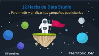 @Ferrubioa
12 Hacks de Data Studio
Para medir y analizar tus campañas publicitarias
#TerritorioDSM
 