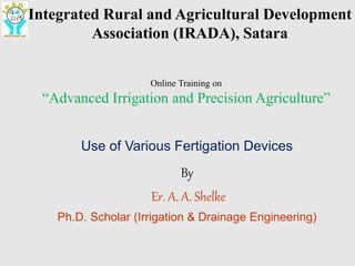 Integrated Rural and Agricultural Development Association (IRADA), Satara
1
Integrated Rural and Agricultural Development
Association (IRADA), Satara
Online Training on
“Advanced Irrigation and Precision Agriculture”
Use of Various Fertigation Devices
By
Er. A. A. Shelke
Ph.D. Scholar (Irrigation & Drainage Engineering)
 