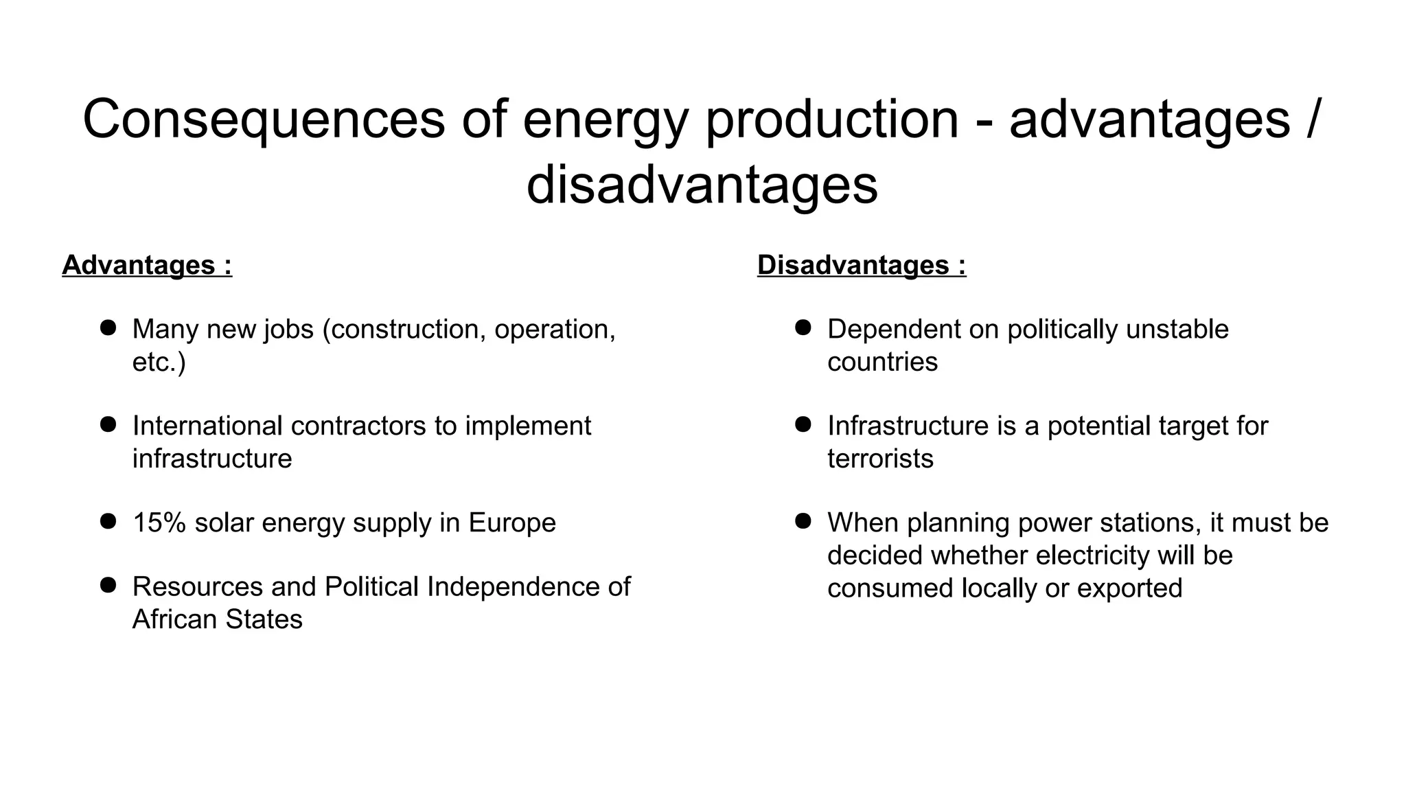Disadvantages :
● Dependent on politically unstable
countries
● Infrastructure is a potential target for
terrorists
● When planning power stations, it must be
decided whether electricity will be
consumed locally or exported
Consequences of energy production - advantages /
disadvantages
Advantages :
● Many new jobs (construction, operation,
etc.)
● International contractors to implement
infrastructure
● 15% solar energy supply in Europe
● Resources and Political Independence of
African States
 