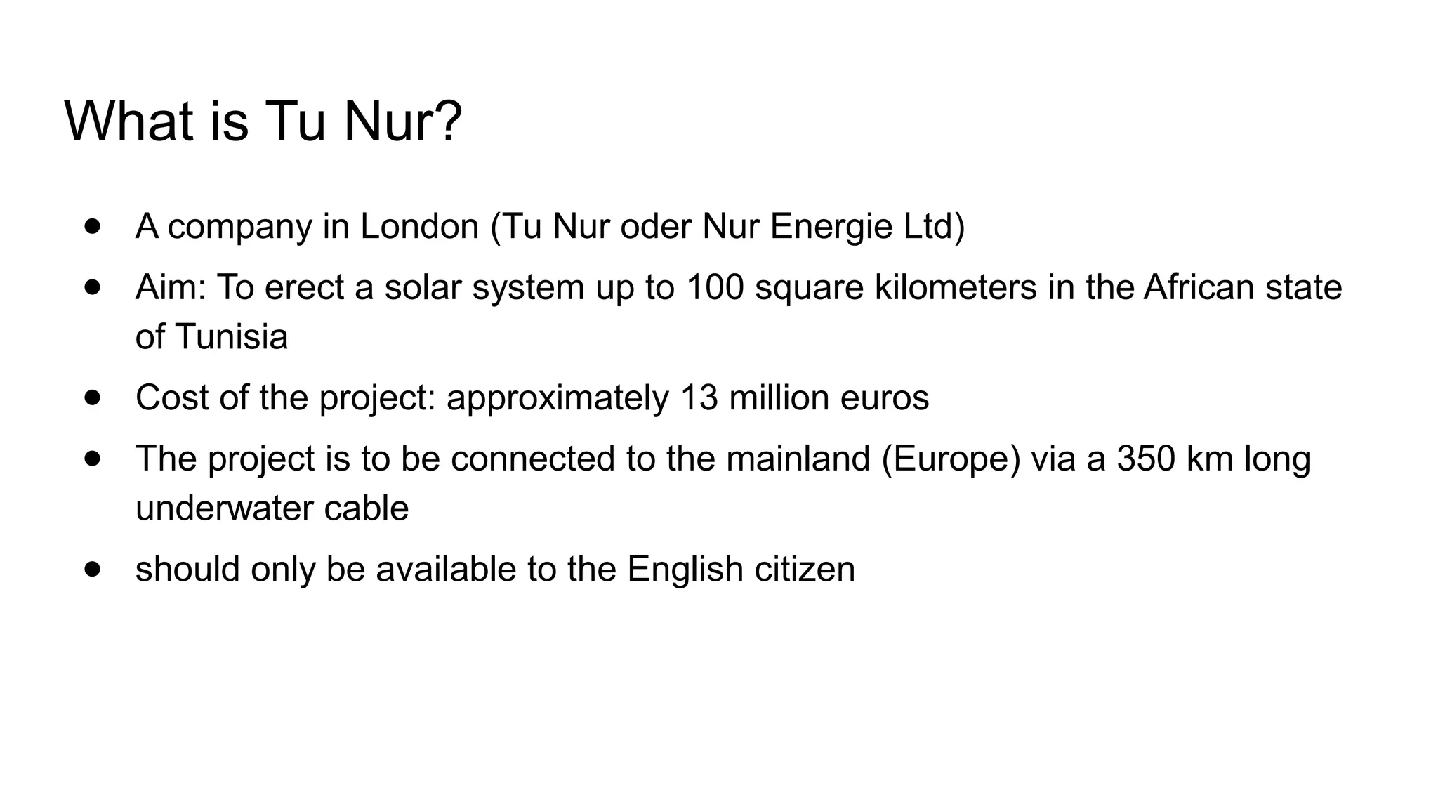 What is Tu Nur?
● A company in London (Tu Nur oder Nur Energie Ltd)
● Aim: To erect a solar system up to 100 square kilometers in the African state
of Tunisia
● Cost of the project: approximately 13 million euros
● The project is to be connected to the mainland (Europe) via a 350 km long
underwater cable
● should only be available to the English citizen
 