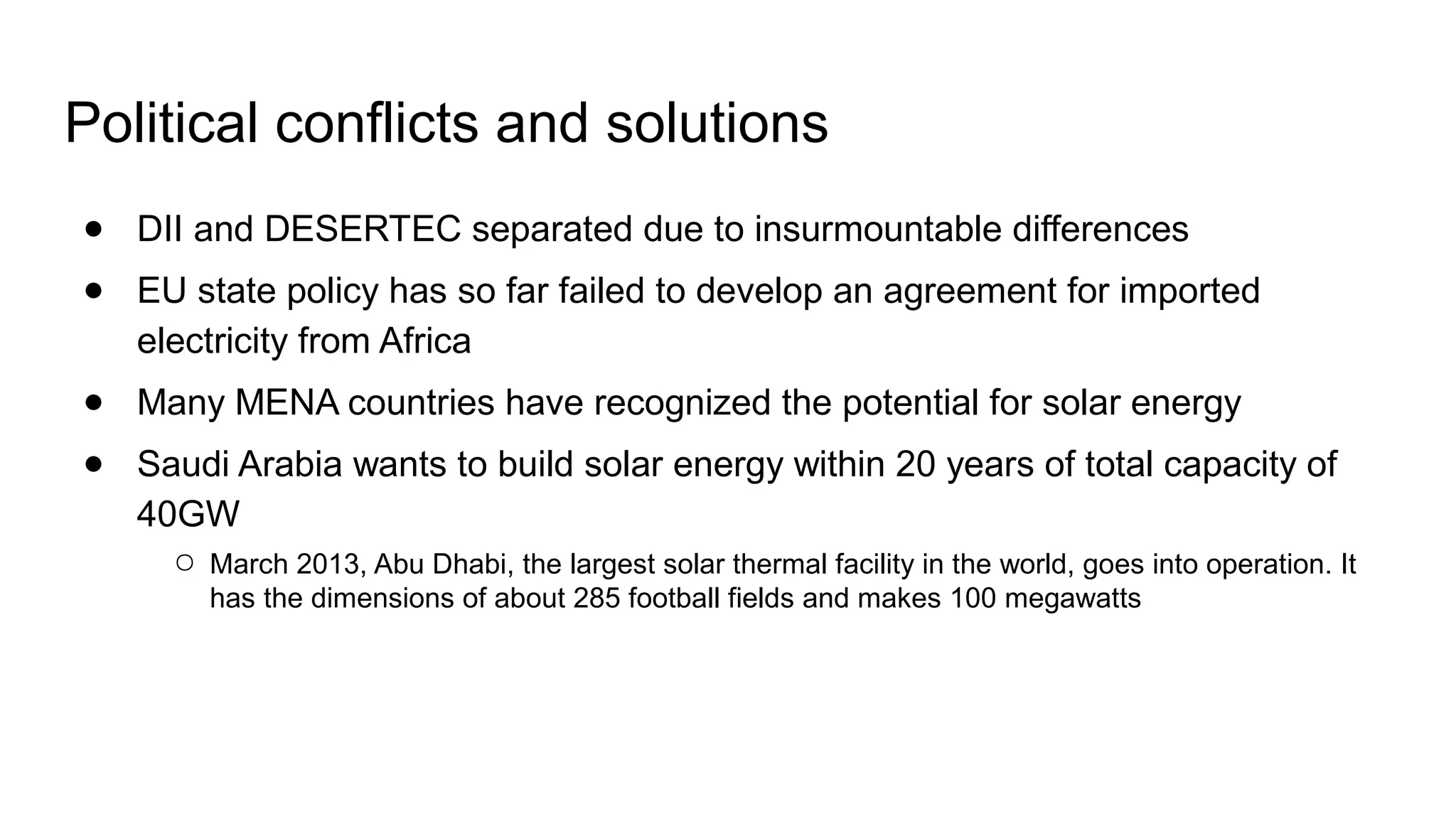 ● DII and DESERTEC separated due to insurmountable differences
● EU state policy has so far failed to develop an agreement for imported
electricity from Africa
● Many MENA countries have recognized the potential for solar energy
● Saudi Arabia wants to build solar energy within 20 years of total capacity of
40GW
○ March 2013, Abu Dhabi, the largest solar thermal facility in the world, goes into operation. It
has the dimensions of about 285 football fields and makes 100 megawatts
Political conflicts and solutions
 