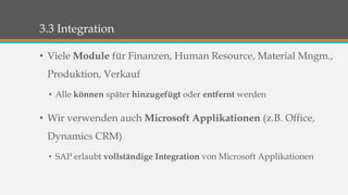 3.3 Integration 
• Viele Module für Finanzen, Human Resource, Material Mngm., 
Produktion, Verkauf 
• Alle können später hinzugefügt oder entfernt werden 
• Wir verwenden auch Microsoft Applikationen (z.B. Office, 
Dynamics CRM) 
• SAP erlaubt vollständige Integration von Microsoft Applikationen 
 