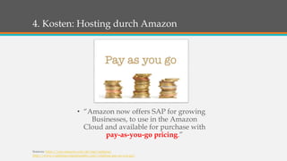 4. Kosten: Hosting durch Amazon 
• “Amazon now offers SAP for growing 
Businesses, to use in the Amazon 
Cloud and available for purchase with 
pay-as-you-go pricing.” 
Sources: https://aws.amazon.com/de/sap/saphana/ 
http://www.vodafonecontactnumber.com/vodafone-pay-as-you-go/ 
 