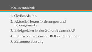 Inhaltsverzeichnis 
1. SkyBoards Int. 
2. Aktuelle Herausforderungen und 
Lösungsansatz 
3. Erfolgreicher in der Zukunft durch SAP 
4. Return on Investment (ROI) / Zeitrahmen 
5. Zusammenfassung 
 