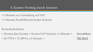 4. Kosten: Hosting durch Amazon 
• 6 Monate zur Umstellung auf SAP 
• 6 Monate Parallelbetrieb beider Systeme 
Kostenkalkulation: 
• (Kosten altes System + Kosten SAP System) x 6 Monate = Investition 
• (63 770 $ + 53 289 $ ) x 6 Monate = 702 354 $ 
 