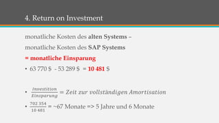 4. Return on Investment 
monatliche Kosten des alten Systems – 
monatliche Kosten des SAP Systems 
= monatliche Einsparung 
• 63 770 $ - 53 289 $ = 10 481 $ 
• 
퐼푛푣푒푠푡푖푡푖표푛 
퐸푖푛푠푝푎푟푢푛푔 
= 푍푒푖푡 푧푢푟 푣표푙푙푠푡ä푛푑푖푔푒푛 퐴푚표푟푡푖푠푎푡푖표푛 
• 
702 354 
10 481 
= ~67 Monate => 5 Jahre und 6 Monate 
 