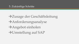 5. Zukünftige Schritte 
Zusage der Geschäftsleitung 
Anforderungsanalyse 
Angebot einholen 
Umstellung auf SAP 
 